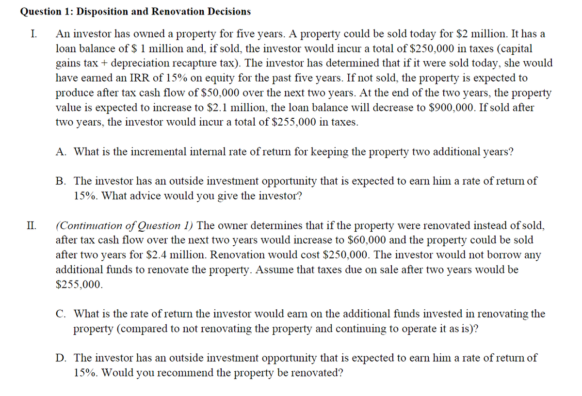 Question 1: Disposition and Renovation Decisions
An investor has owned a property for five years. A property could be sold today for $2 million. It has a
loan balance of $ 1 million and, if sold, the investor would incur a total of $250,000 in taxes (capital
gains tax + depreciation recapture tax). The investor has determined that if it were sold today, she would
have earned an IRR of 15% on equity for the past five years. If not sold, the property is expected to
produce after tax cash flow of $50,000 over the next two years. At the end of the two years, the property
value is expected to increase to $2.1 million, the loan balance will decrease to $900,000. If sold after
I.
two
years,
the investor would incur a total of $255,000 in taxes.
A. What is the incremental internal rate of return for keeping the property two additional years?
B. The investor has an outside investment opportunity that is expected to earn him a rate of return of
15%. What advice would you give the investor?
(Continuation of Question 1) The owner determines that if the property were renovated instead of sold,
after tax cash flow over the next two years would increase to $60,000 and the property could be sold
after two years for $2.4 million. Renovation would cost $250,000. The investor would not borrow any
additional funds to renovate the property. Assume that taxes due on sale after two years would be
$255,000.
II.
C. What is the rate of return the investor would earn on the additional funds invested in renovating the
property (compared to not renovating the property and continuing to operate it as is)?
D. The investor has an outside investment opportunity that is expected to earn him a rate of return of
15%. Would
you recommend the property be renovated?
