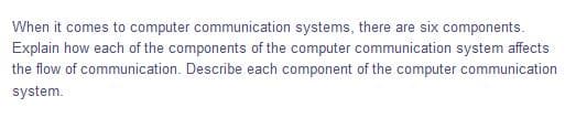 When it comes to computer communication systems, there are six components.
Explain how each of the components of the computer communication system affects
the flow of communication. Describe each component of the computer communication
system.
