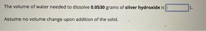 The volume of water needed to dissolve 0.0530 grams of silver hydroxide is 1
Assume no volume change upon addition of the solid.
L.