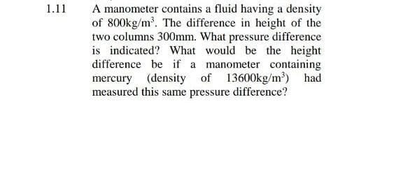 1.11
A manometer contains a fluid having a density
of 800kg/m. The difference in height of the
two columns 300mm. What pressure difference
is indicated? What would be the height
difference be if a manometer containing
mercury
(density of 13600kg/m) had
measured this same pressure difference?
