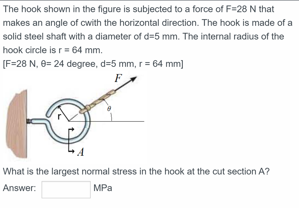 The hook shown in the figure is subjected to a force of F=28 N that
makes an angle of cwith the horizontal direction. The hook is made of a
solid steel shaft with a diameter of d=5 mm. The internal radius of the
hook circle is r = 64 mm.
[F=28 N, 0= 24 degree, d=5 mm, r = 64 mm]
F
A
What is the largest normal stress in the hook at the cut section A?
Answer:
MPa