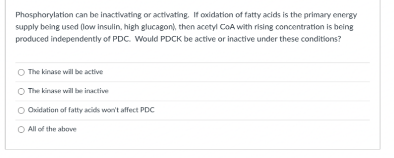 Phosphorylation can be inactivating or activating. If oxidation of fatty acids is the primary energy
supply being used (low insulin, high glucagon), then acetyl COA with rising concentration is being
produced independently of PDC. Would PDCK be active or inactive under these conditions?
O The kinase will be active
The kinase will be inactive
Oxidation of fatty acids won't affect PDC
O All of the above
