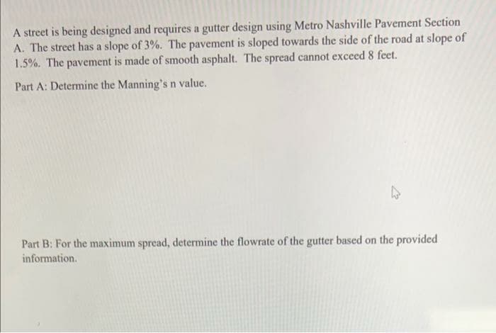 A street is being designed and requires a gutter design using Metro Nashville Pavement Section
A. The street has a slope of 3%. The pavement is sloped towards the side of the road at slope of
1.5%. The pavement is made of smooth asphalt. The spread cannot exceed 8 feet.
Part A: Determine the Manning'sn value.
Part B: For the maximum spread, determine the flowrate of the gutter based on the provided
information.
