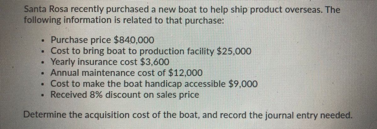 Santa Rosa recently purchased a new boat to help ship product overseas. The
following information is related to that purchase:
Purchase price $840,000
Cost to bring boat to production facility $25,000
Yearly insurance cost $3,600
·Annual maintenance cost of $12,000
Cost to make the boat handicap accessible $9,000
Received 8% discount on sales price
Determine the acquisition cost of the boat, and record the journal entry needed.
