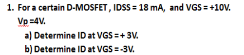 1. For a certain D-MOSFET, IDSS = 18 mA, and VGS = +10V.
Vp =4V.
a) Determine ID at VGS =+ 3V.
b) Determine ID at VGS = -3V.
%3D
