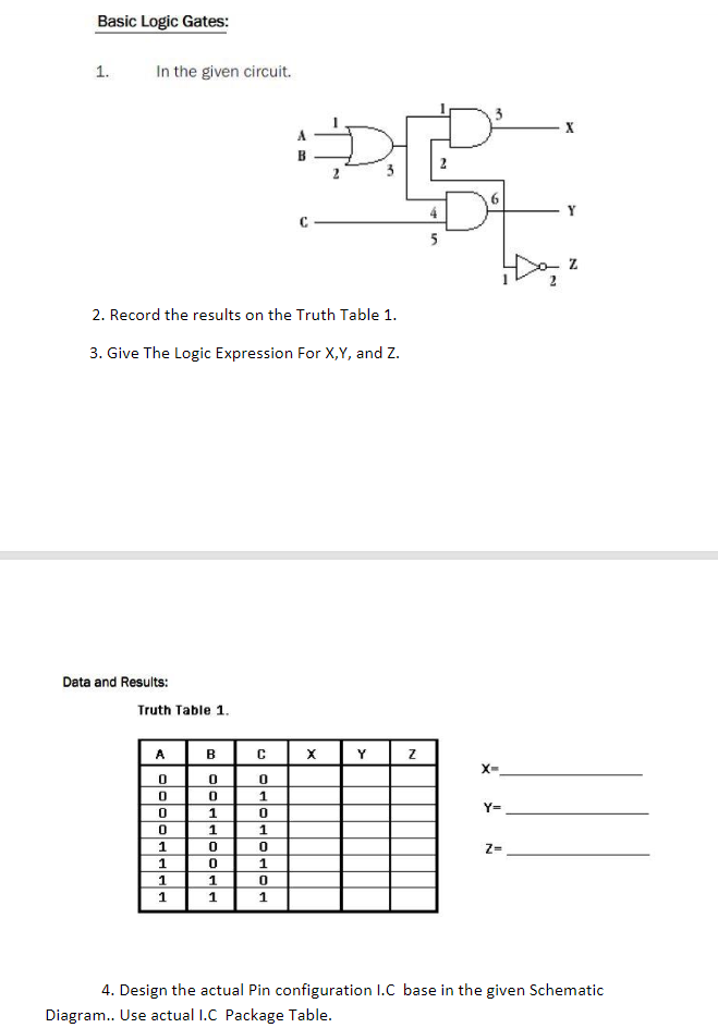 Basic Logic Gates:
1.
In the given circuit.
D²
2
5
2. Record the results on the Truth Table 1.
3. Give The Logic Expression For X,Y, and Z.
Data and Results:
Truth Table 1.
A
B
Y
X-
Y=
1
1
1
Z=
1
1
1
4. Design the actual Pin configuration I.C base in the given Schematic
Diagram.. Use actual I.C Package Table.
3.
