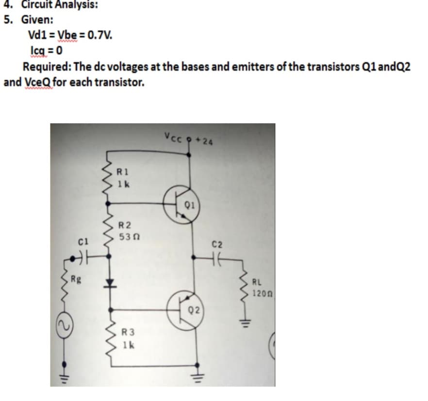 4. Circuit Analysis:
5. Given:
Vd1 = Vbe = 0.7V.
Icq = 0
Required: The dc voltages at the bases and emitters of the transistors Q1 andQ2
and VceQ for each transistor.
wwww
Vcc p +24
R1
1k
Q1
R2
53 0
ci
C2
Rg
RL
120n
Q2
R3
1k
