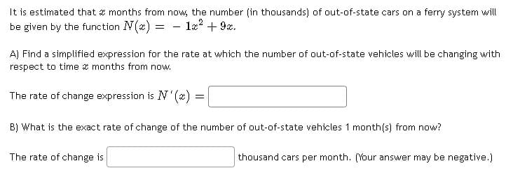 It is estimated that x months from now, the number (in thousands) of out-of-state cars on a ferry system will
be given by the function N(æ) =
- l22 + 9x.
-
A) Find a simplified expression for the rate at which the number of out-of-state vehicles will be changing with
respect to time a months from now.
The rate of change expression is N (x) =
B) What is the exact rate of change of the number of out-of-state vehicles 1 month(s) from now?
The rate of change is
thousand cars per month. (Your answer may be negative.)
