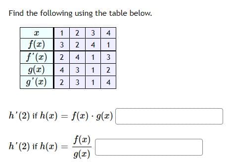 Find the following using the table below.
X
12 3 4
f(x)
3 2 4
1
f'(x) 2 4 1
3
g(x) 4 3 1 2
g'(x) 2 3 1 4
h' (2) if h(x) = f(x) · g(x)
f(x)
g(x)
h' (2) if h(x):