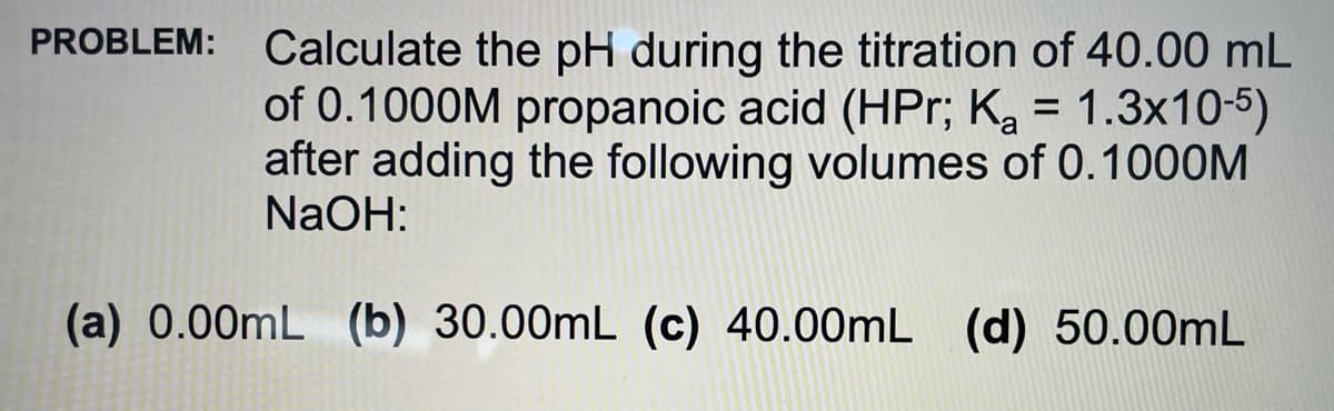 PROBLEM: Calculate the pH during the titration of 40.00 mL
of 0.1000M propanoic acid (HPr; Ka = 1.3x105)
after adding the following volumes of 0.1000M
NaOH:
(a) 0.00mL (b) 30.00mL (c) 40.00mL (d) 50.00mL
