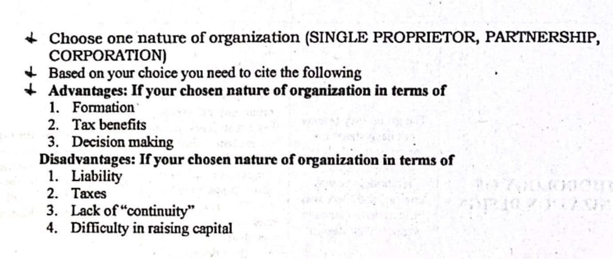 + Choose one nature of organization (SINGLE PROPRIETOR, PARTNERSHIP,
CORPORATION)
+ Based on your choice you need to cite the following
+ Advantages: If your chosen nature of organization in terms of
1. Formation
2. Tax benefits
3. Decision making
Disadvantages: If your chosen nature of organization in terms of
1. Liability
2. Taxes
3. Lack of "continuity"
4. Difficulty in raising capital
