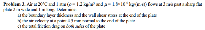 Problem 3. Air at 20°C and 1 atm (p= 1.2 kg/m³ and µ= 1.8×10¹5 kg/(m-s)) flows at 3 m/s past a sharp flat
plate 2 m wide and 1 m long. Determine:
a) the boundary layer thickness and the wall shear stress at the end of the plate
b) the air velocity at a point 4.5 mm normal to the end of the plate
c) the total friction drag on both sides of the plate