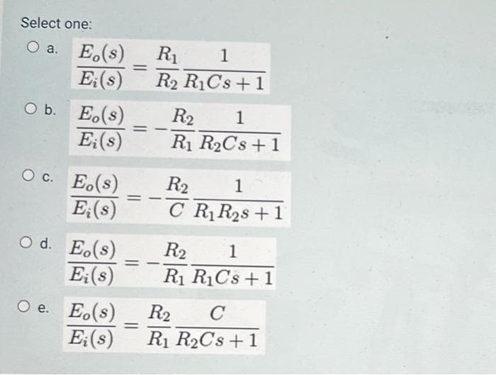 Select one:
O a.
E(s)
Ei(s)
O b. Eo(s)
Ei(s)
OC. Eo(s)
E; (s)
Od. Eo(s)
Ei(s)
Oe. Eo(s)
=
=
R₁ 1
R2 R1Cs +1
==
=
R₂ 1
R₁ R₂Cs +1
R₂
1
CR₁ R₂s +1
R2 1
R₁ R₁Cs + 1
R2 C
Ei(s) R₁ R₂Cs +1