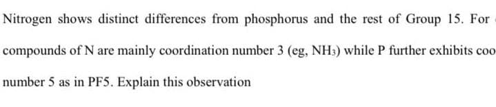 Nitrogen shows distinct differences from phosphorus and the rest of Group 15. For
compounds of N are mainly coordination number 3 (eg, NH3) while P further exhibits coo
number 5 as in PF5. Explain this observation