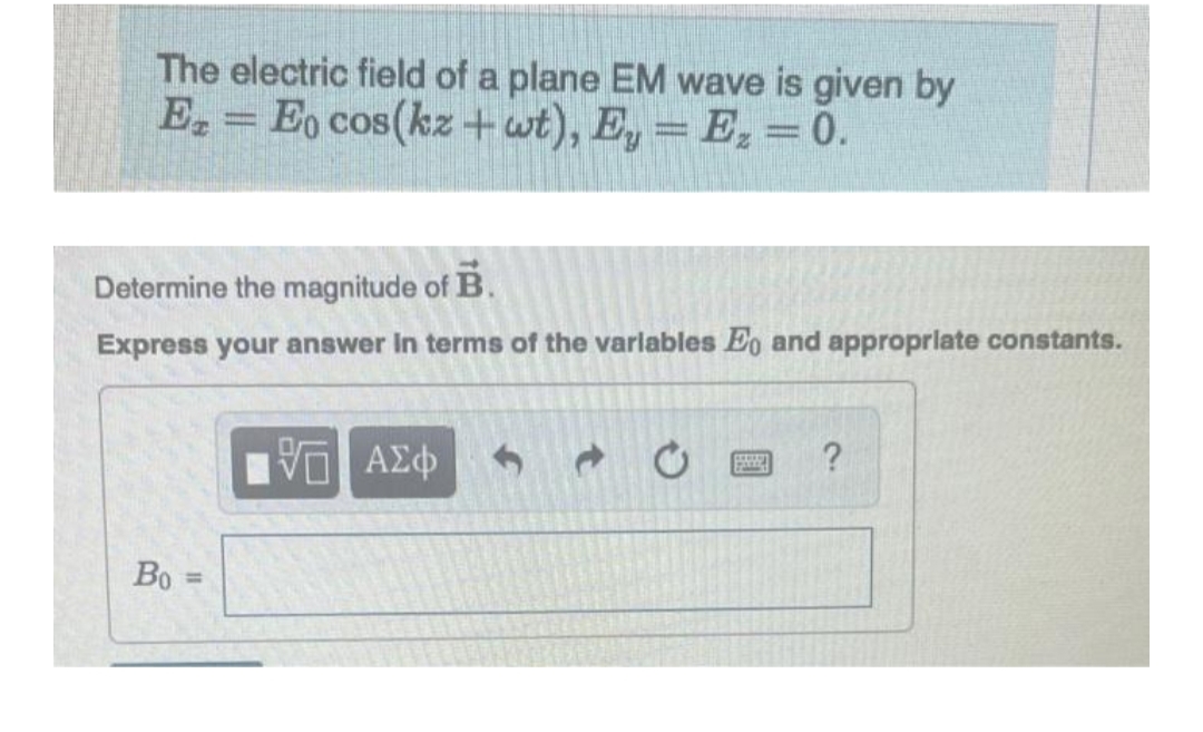 The electric field of a plane EM wave is given by
EzEo cos(kz+wt), Ey = Ez = 0.
Determine the magnitude of B.
Express your answer in terms of the variables Eo and appropriate constants.
Во
VE ΑΣΦ
ESSE ?