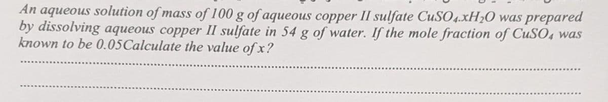 An aqueous solution of mass of 100 g of aqueous copper II sulfate CuSO4.xH₂O was prepared
by dissolving aqueous copper II sulfate in 54 g of water. If the mole fraction of CuSO4 was
known to be 0.05 Calculate the value of x?