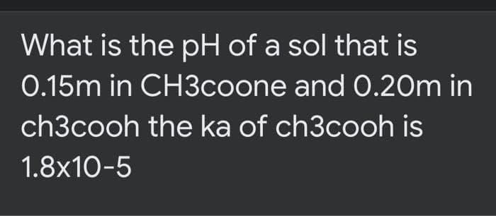What is the pH of a sol that is
0.15m in CH3coone and 0.20m in
ch3cooh the ka of ch3cooh is
1.8x10-5