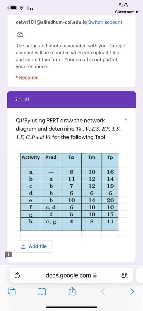 cetwt101@alkadhum-col.edu.iq Switch account
The name and photo associated with your Google
account will be recorded when you upload files
and submit this form. Your email is not part of
your response.
* Required
Q1/By using PERT draw the network
diagram and determine Te, V, ES, EF, LS,
LF, C.P and Ve for the following Tabl
Activity Pred To
Tm Tp
a
-
10 16
12 14
b
a
12
الاسئلة
ان
d
e
- اباده
f
-
امام
امام
g
h
1 Add file
b
c, d
d
e, g
817
60969
66009226
11
10
5
14
4
10
10
8
docs.google.com
6H2699EE
19
20
9:-7
Classroom ►
10
17
11
६६