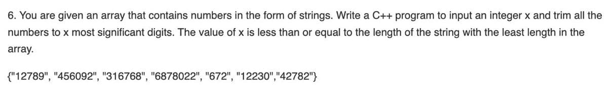 6. You are given an array that contains numbers in the form of strings. Write a C++ program to input an integer x and trim all the
numbers to x most significant digits. The value of x is less than or equal to the length of the string with the least length in the
array.
{"12789", "456092", "316768", "6878022", "672", "12230","42782"}
