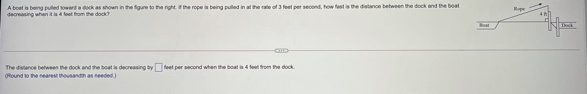 A boat is being pulled toward a dock as shown in the figure to the right. If the rope is being pulled in at the rate of 3 feet per second, how fast is the distance between the dock and the boat
decreasing when it is 4 feet from the dock?
Rope
4 ft
Boat
Dock
The distance between the dock and the boat is decreasing by feet per second when the boat is 4 feet from the dock.
(Round to the nearest thousandth as needed.)
