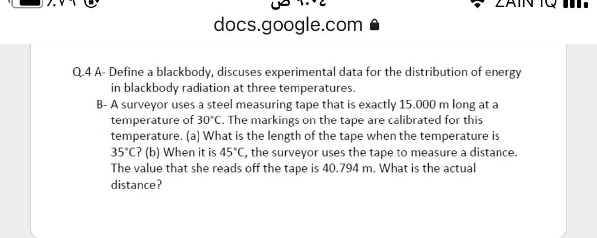 docs.google.com a
Q.4 A- Define a blackbody, discuses experimental data for the distribution of
energy
in blackbody radiation at three temperatures.
B- A surveyor uses a steel measuring tape that is exactly 15.000 m long at a
temperature of 30°C. The markings on the tape are calibrated for this
temperature. (a) What is the length of the tape when the temperature is
35°C? (b) When it is 45°C, the surveyor uses the tape to measure a distance.
The value that she reads off the tape is 40.794 m. What is the actual
distance?
