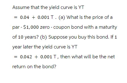 Assume that the yield curve is YT
= 0.04 + 0.001 T. (a) What is the price of a
par - $1,000 zero - coupon bond with a maturity
of 10 years? (b) Suppose you buy this bond. If 1
year later the yield curve is YT
= 0.042 + 0.001 T, then what will be the net
return on the bond?