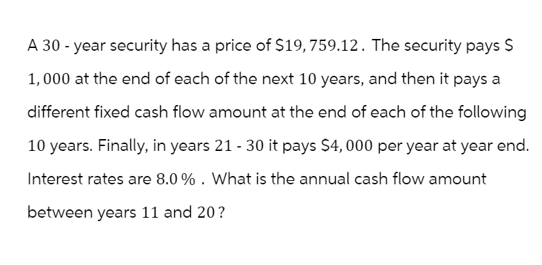 A 30-year security has a price of $19,759.12. The security pays $
1,000 at the end of each of the next 10 years, and then it pays a
different fixed cash flow amount at the end of each of the following
10 years. Finally, in years 21 - 30 it pays $4,000 per year at year end.
Interest rates are 8.0%. What is the annual cash flow amount
between years 11 and 20?