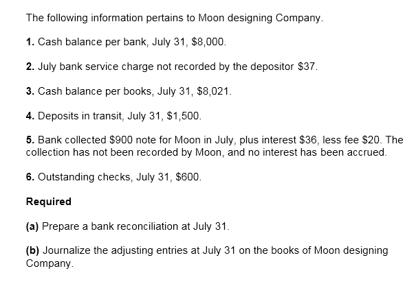 The following information pertains to Moon designing Company.
1. Cash balance per bank, July 31, $8,000.
2. July bank service charge not recorded by the depositor $37.
3. Cash balance per books, July 31, $8,021.
4. Deposits in transit, July 31, $1,500.
5. Bank collected $900 note for Moon in July, plus interest $36, less fee $20. The
collection has not been recorded by Moon, and no interest has been accrued.
6. Outstanding checks, July 31, $600.
Required
(a) Prepare a bank reconciliation at July 31.
(b) Journalize the adjusting entries at July 31 on the books of Moon designing
Company.
