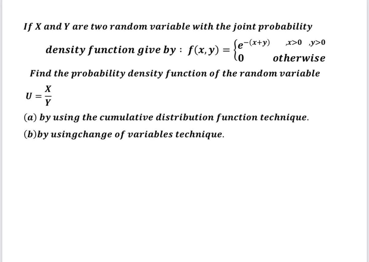 If X and Y are two random variable with the joint probability
density function give by : f(x,y) = }"
Se-(x+y)
„x>0 ,y>0
otherwise
Find the probability density function of the random variable
U =-
Y
(a) by using the cumulative distribution function technique.
(b)by usingchange of variables technique.
