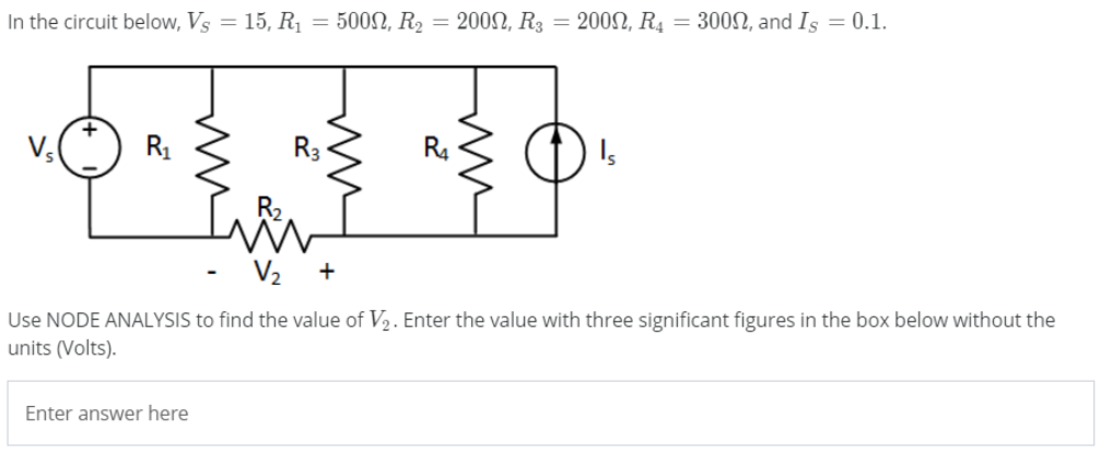 In the circuit below, Vs = 15, R1 = 500N, R2 = 200N, R3 = 200SN, R4 = 300, and Is = 0.1.
%3D
R1
R3
Use NODE ANALYSIS to find the value of V2. Enter the value with three significant figures in the box below without the
units (Volts).
Enter answer here
