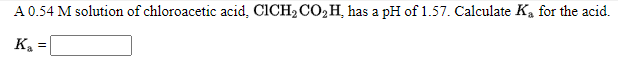 A 0.54 M solution of chloroacetic acid, CICH2 CO,H, has a pH of 1.57. Calculate Ka for the acid.
Ka
