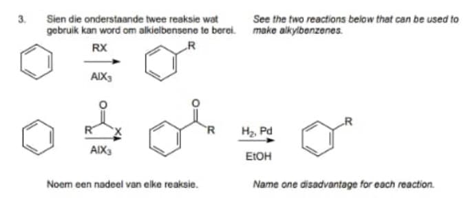 3.
Sien die onderstaande twee reaksie wat
gebruik kan word om alkielbensene to berei. make alkylbenzenes.
See the two reactions below that can be used to
RX
R
AIX3
-R
R
H2 Pd
AIX3
EIOH
Noem een nadeel van elke reaksie.
Name one disadvantage for each reaction.
