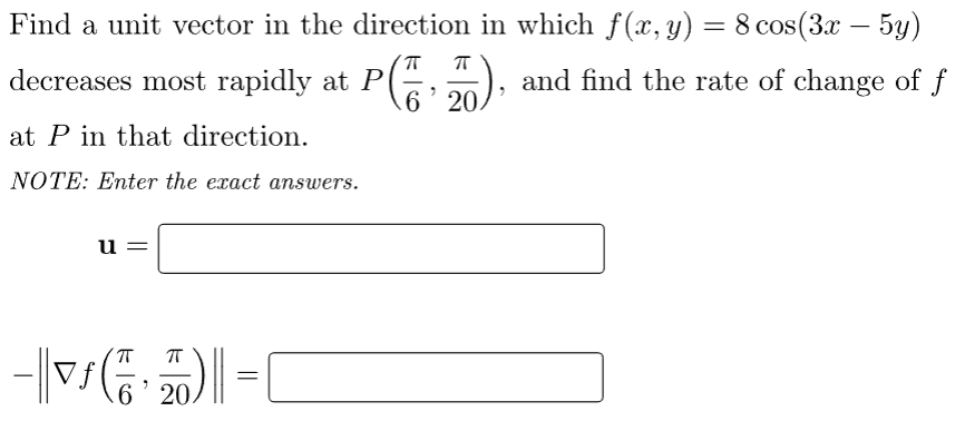 -
Find a unit vector in the direction in which f(x, y) = 8 cos(3x − 5y)
decreases most rapidly at P(), and find the rate of change of f
at P in that direction.
NOTE: Enter the exact answers.
u
ㅠ
-|(2)=(
6 20.