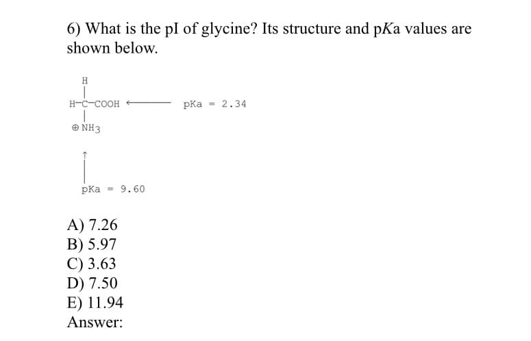6) What is the pl of glycine? Its structure and pKa values are
shown below.
H
H-C-COOH
pKa
= 2.34
Ο NH3
pKa = 9.60
A) 7.26
B) 5.97
С) 3.63
D) 7.50
E) 11.94
Answer:
