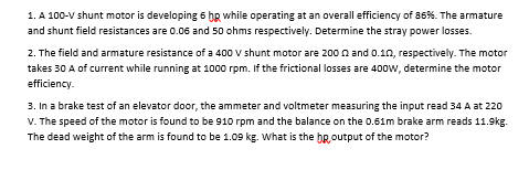 1. A 100-V shunt motor is developing 6 bg while operating at an overall efficiency of 86%. The armature
and shunt field resistances are 0.06 and 50 ohms respectively. Determine the stray power losses.
2. The field and armature resistance of a 400 v shunt motor are 200 n and 0.10, respectively. The motor
takes 30 A of current while running at 1000 rpm. If the frictional losses are 400w, determine the motor
efficiency.
3. In a brake test of an elevator door, the ammeter and voltmeter measuring the input read 34 A at 220
V. The speed of the motor is found to be 910 rpm and the balance on the 0.61m brake arm reads 11.9kg.
The dead weight of the arm is found to be 1.09 kg. What is the bRoutput of the motor?
