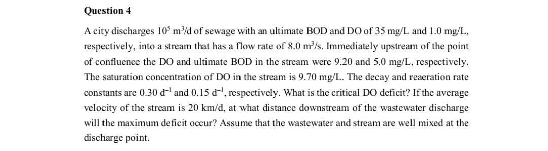 Question 4
A city discharges 105 m³/d of sewage with an ultimate BOD and DO of 35 mg/L and 1.0 mg/L,
respectively, into a stream that has a flow rate of 8.0 m³/s. Immediately upstream of the point
of confluence the DO and ultimate BOD in the stream were 9.20 and 5.0 mg/L, respectively.
The saturation concentration of DO in the stream is 9.70 mg/L. The decay and reaeration rate
constants are 0.30 d¹ and 0.15 d¹, respectively. What is the critical DO deficit? If the average
velocity of the stream is 20 km/d, at what distance downstream of the wastewater discharge
will the maximum deficit occur? Assume that the wastewater and stream are well mixed at the
discharge point.