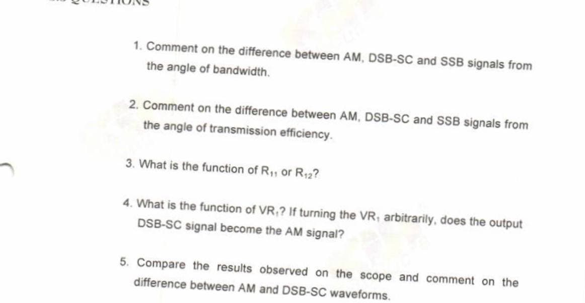 1. Comment on the difference between AM, DSB-SC and SSB signals from
the angle of bandwidth.
2. Comment on the difference between AM, DSB-SC and SSB signals from
the angle of transmission efficiency.
3. What is the function of R₁, or R12?
4. What is the function of VR,? If turning the VR, arbitrarily, does the output
DSB-SC signal become the AM signal?
5. Compare the results observed on the scope and comment on the
difference between AM and DSB-SC waveforms.