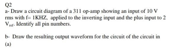 Q2
a- Draw a circuit diagram of a 311 op-amp showing an input of 10 V
rms with f= 1KHZ, applied to the inverting input and the plus input to 2
V ref. Identify all pin numbers.
b- Draw the resulting output waveform for the circuit of the circuit in
(a)
