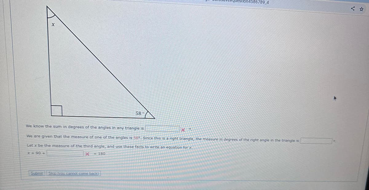 Submit
58
We know the sum in degrees of the angles in any triangle is
We are given that the measure of one of the angles is 58°. Since this is a right triangle, the measure in degrees of the right angle in the triangle is
Let x be the measure of the third angle, and use these facts to write an equation for x.
x+90 +
X = 180
Skip (you cannot come back)
n4586789_4