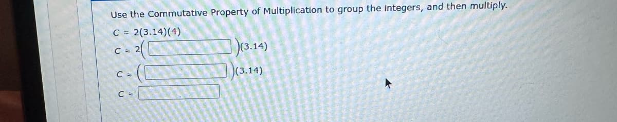 Use the Commutative Property of Multiplication to group the integers, and then multiply.
C = 2(3.14) (4)
C = 2
C =
(3.14)
(3.14)