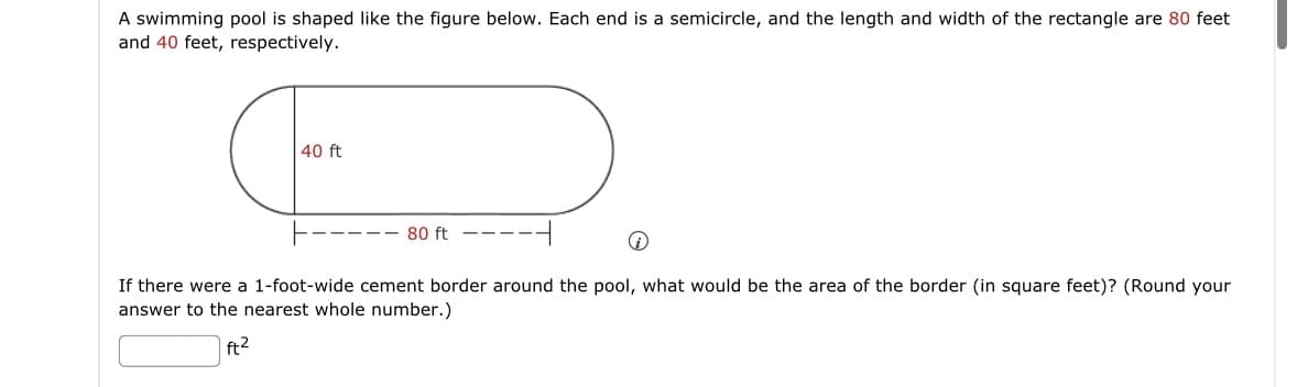 A swimming pool is shaped like the figure below. Each end is a semicircle, and the length and width of the rectangle are 80 feet
and 40 feet, respectively.
40 ft
D
80 ft
i
If there were a 1-foot-wide cement border around the pool, what would be the area of the border (in square feet)? (Round your
answer to the nearest whole number.)
ft²