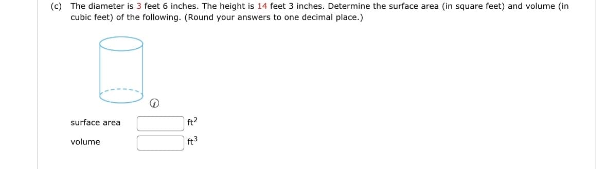 (c) The diameter is 3 feet 6 inches. The height is 14 feet 3 inches. Determine the surface area (in square feet) and volume (in
cubic feet) of the following. (Round your answers to one decimal place.)
surface area
volume
ft²
ft3