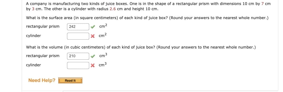 A company is manufacturing two kinds of juice boxes. One is in the shape of a rectangular prism with dimensions 10 cm by 7 cm
by 3 cm. The other is a cylinder with radius 2.6 cm and height 10 cm.
What is the surface area (in square centimeters) of each kind of juice box? (Round your answers to the nearest whole number.)
rectangular prism 242
cm²
cylinder
X cm²
What is the volume (in cubic centimeters) of each kind of juice box? (Round your answers to the nearest whole number.)
rectangular prism
210
cm 3
cylinder
Need Help? Read It
X cm³