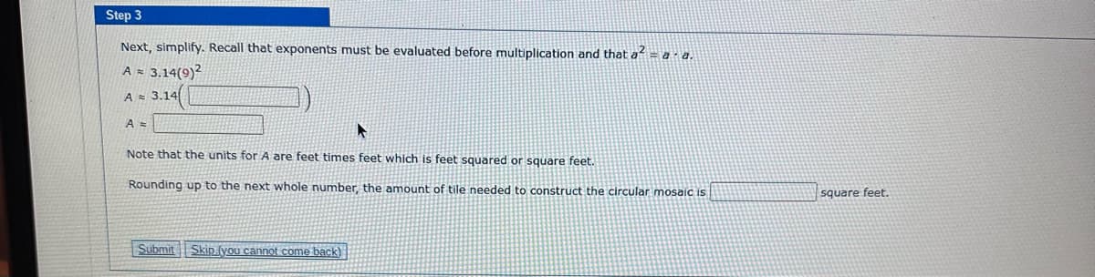 Step 3
Next, simplify. Recall that exponents must be evaluated before multiplication and that a² = a · a.
A = 3.14(9)²
A = 3.14
A =
A
Note that the units for A are feet times feet which is feet squared or square feet.
Rounding up to the next whole number, the amount of tile needed to construct the circular mosaic is
Submit
Skip (you cannot come back)
square feet.