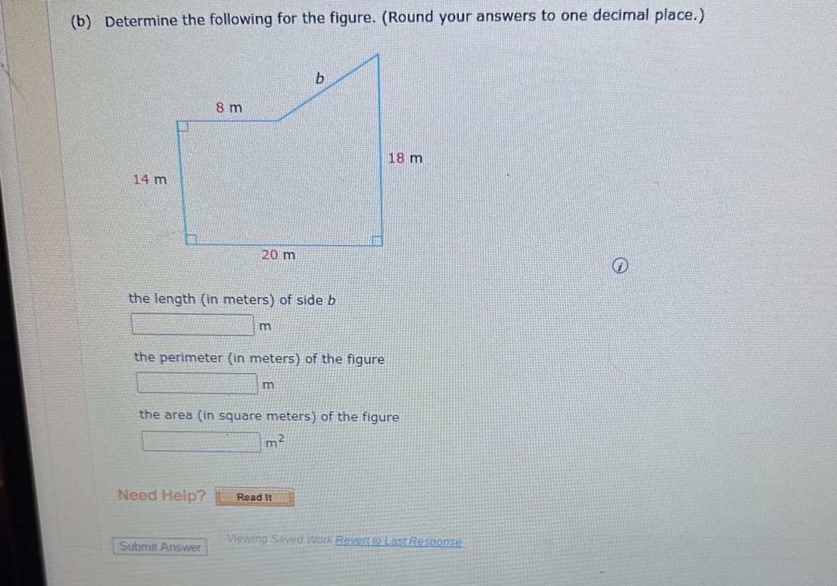 (b) Determine the following for the figure. (Round your answers to one decimal place.)
14 m
A
8 m
20 m
the length (in meters) of side b
Need Help?
Submit Answer
m
the perimeter (in meters) of the figure
b
m
the area (in square meters) of the figure
m²
Read It
18 m
Viewing Saved Work Revert to Last Response