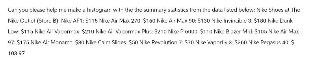 Can you please help me make a histogram with the the summary statistics from the data listed below: Nike Shoes at The
Nike Outlet (Store B): Nike AF1: $115 Nike Air Max 270: $160 Nike Air Max 90: $130 Nike Invincible 3: $180 Nike Dunk
Low: $115 Nike Air Vapormax: $210 Nike Air Vapormax Plus: $210 Nike P-6000: $110 Nike Blazer Mid: $105 Nike Air Max
97: $175 Nike Air Monarch: $80 Nike Calm Slides: $50 Nike Revolution 7: $70 Nike Vaporfly 3: $260 Nike Pegasus 40: $
103.97