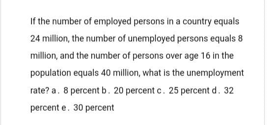 If the number of employed persons in a country equals
24 million, the number of unemployed persons equals 8
million, and the number of persons over age 16 in the
population equals 40 million, what is the unemployment
rate? a. 8 percent b. 20 percent c. 25 percent d. 32
percent e. 30 percent
