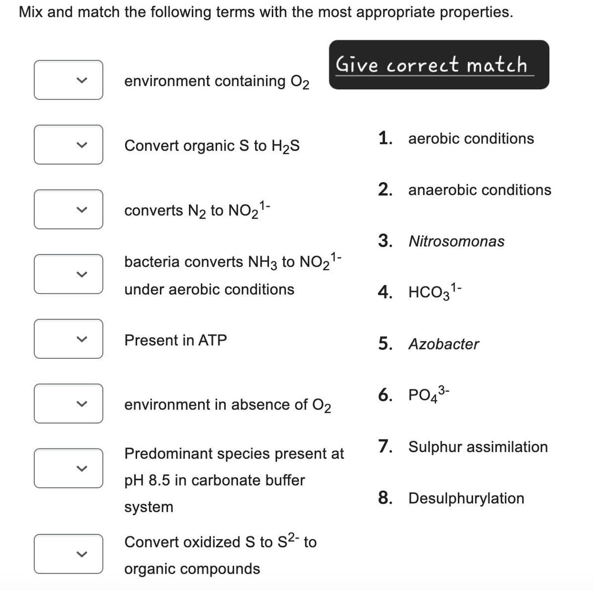 Mix and match the following terms with the most appropriate properties.
Give correct match
environment containing 02
1. aerobic conditions
Convert organic S to H2S
converts N2 to NO21-
bacteria converts NH3 to NO21-
under aerobic conditions
Present in ATP
2. anaerobic conditions
3. Nitrosomonas
4. HCO31-
5. Azobacter
environment in absence of O2
Predominant species present at
pH 8.5 in carbonate buffer
system
Convert oxidized S to S²- to
organic compounds
6. PO 3-
7. Sulphur assimilation
8. Desulphurylation