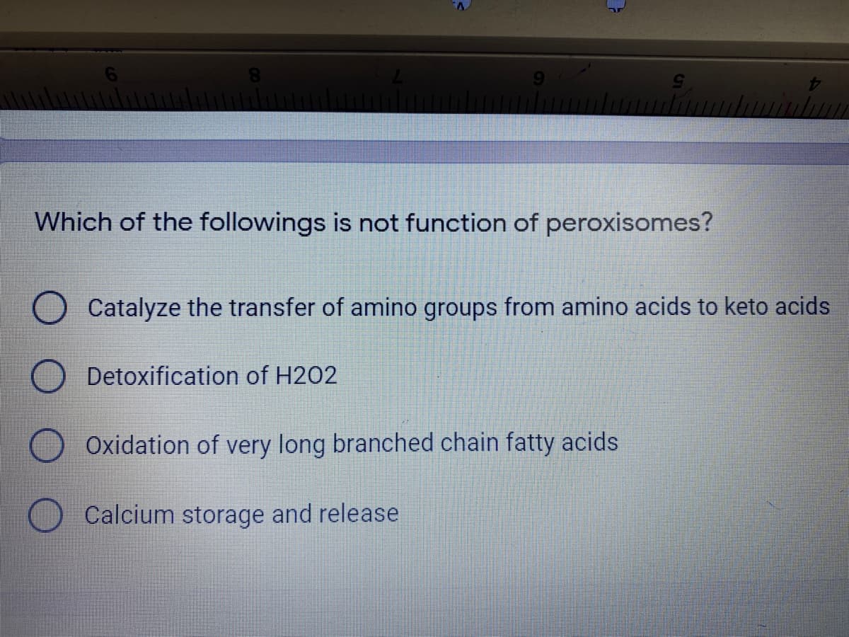 Which of the followings is not function of peroxisomes?
Catalyze the transfer of amino groups from amino acids to keto acids
Detoxification of H202
Oxidation of very long branched chain fatty acids
Calcium storage and release

