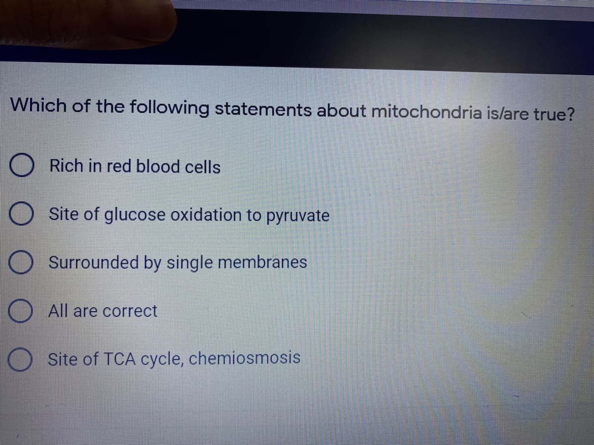 Which of the following statements about mitochondria is/are true?
Rich in red blood cells
Site of glucose oxidation to pyruvate
Surrounded by single membranes
All are correct
O Site of TCA cycle, chemiosmosis
